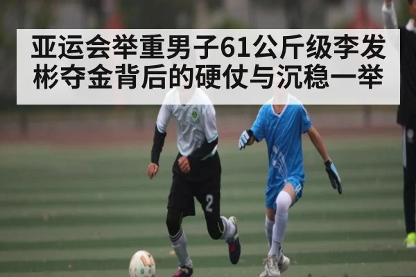 亚运会举重男子61公斤级李发彬夺金背后的硬仗与沉稳一举