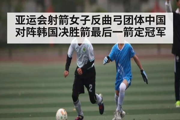 亚运会射箭女子反曲弓团体中国对阵韩国决胜箭最后一箭定冠军