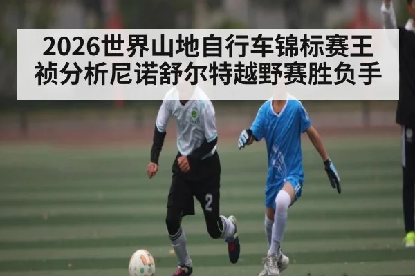 2026世界山地自行车锦标赛王祯分析尼诺舒尔特越野赛胜负手